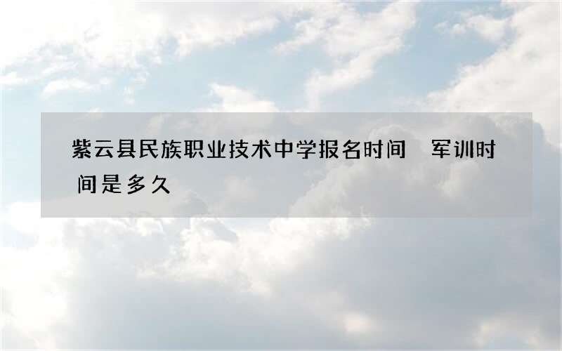 紫云县民族职业技术中学报名时间 军训时间是多久